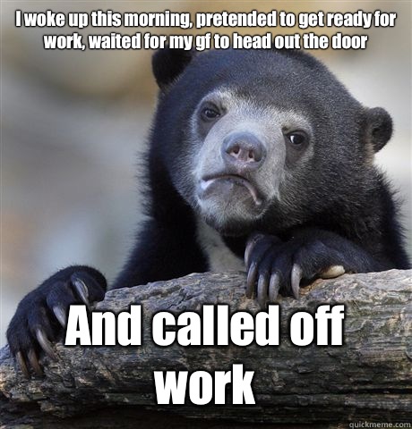 I woke up this morning, pretended to get ready for work, waited for my gf to head out the door And called off work  Confession Bear