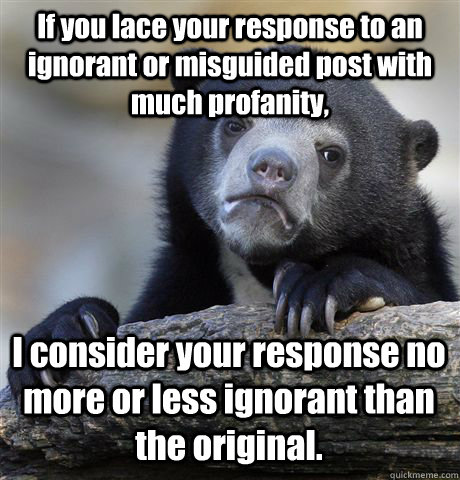 If you lace your response to an ignorant or misguided post with much profanity, I consider your response no more or less ignorant than the original.  Confession Bear