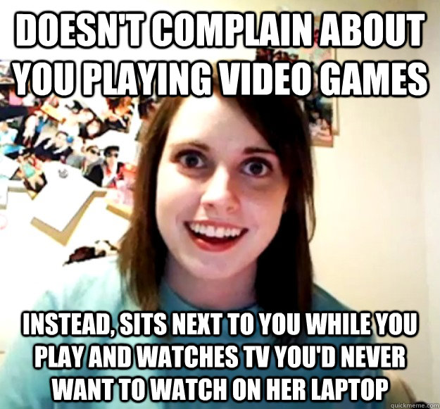 Doesn't complain about you playing video games Instead, sits next to you while you play and watches tv you'd never want to watch on her laptop  Overly Attached Girlfriend