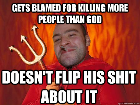 Gets blamed for killing more people than god Doesn't flip his shit about it  