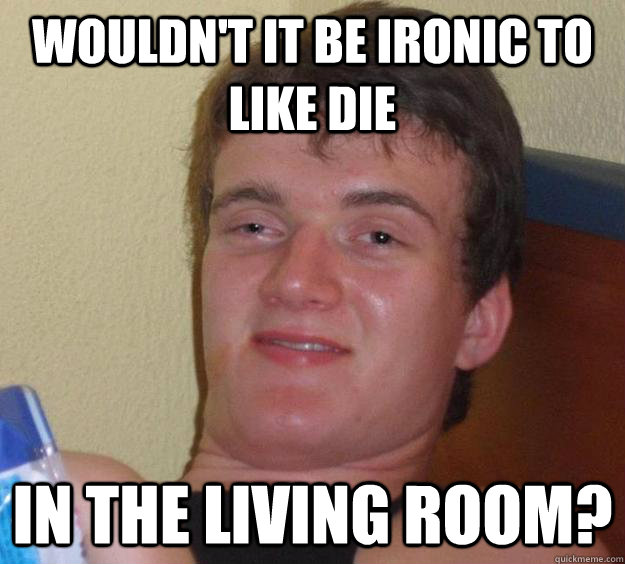 Wouldn't it be ironic to like die in the living room?  10 Guy