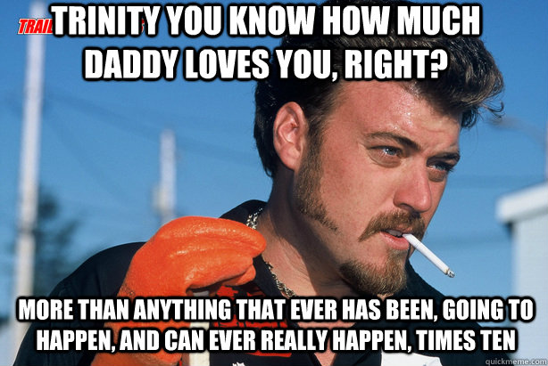 Trinity you know how much daddy loves you, right? More than anything that ever has been, going to happen, and can ever really happen, times ten - Trinity you know how much daddy loves you, right? More than anything that ever has been, going to happen, and can ever really happen, times ten  Ricky Trailer Park Boys