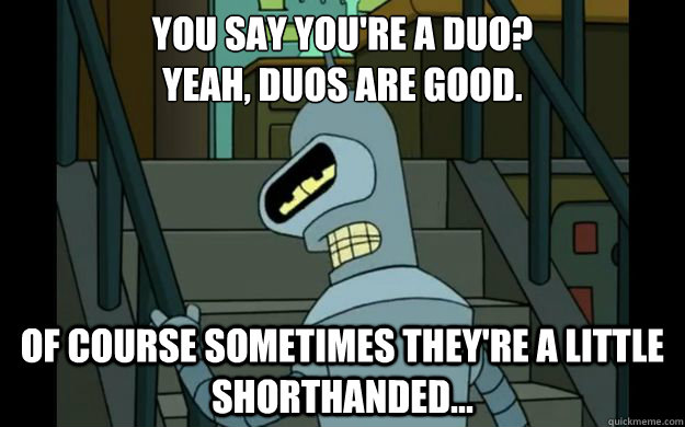 You say you're a duo?
Yeah, duos are good. Of course sometimes they're a little shorthanded... - You say you're a duo?
Yeah, duos are good. Of course sometimes they're a little shorthanded...  Sad Bender