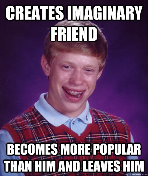 Creates imaginary friend Becomes more popular than him and leaves him   Bad Luck Brian