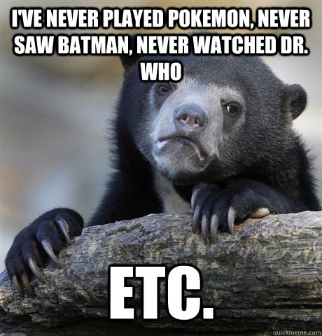 i've never played pokemon, never saw batman, never watched dr. who etc.  Confession Bear