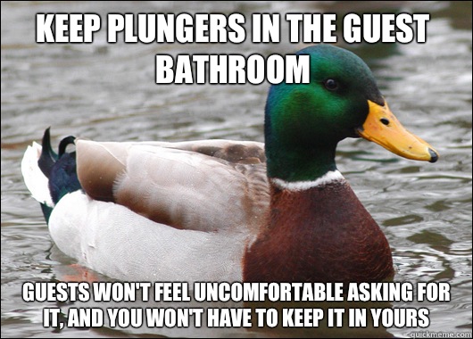 Keep plungers in the guest bathroom Guests won't feel uncomfortable asking for it, and you won't have to keep it in yours  Actual Advice Mallard