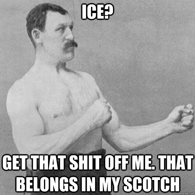 ICE? GET THAT SHIT OFF ME. THAT BELONGS IN MY SCOTCH  overly manly man