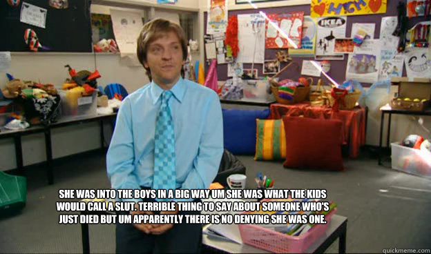 She was into the boys in a big way um she was what the kids would call a slut. Terrible thing to say about someone who's just died but um apparently there is no denying she was one. - She was into the boys in a big way um she was what the kids would call a slut. Terrible thing to say about someone who's just died but um apparently there is no denying she was one.  Misc