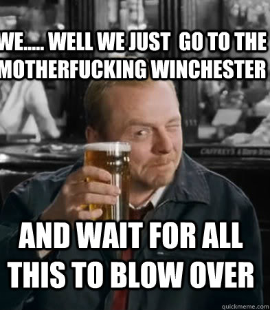 We..... well we just  go to the motherfucking winchester and wait for all this to blow over - We..... well we just  go to the motherfucking winchester and wait for all this to blow over  Shaun of The Dead