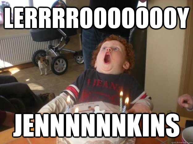 LERrrrOOOOOOOY JENNNNNNkins  Overly excited ginger kid