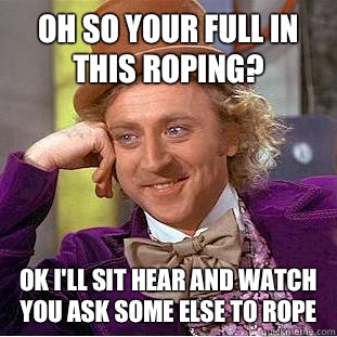 Oh so your full in this roping?  Ok I'll sit hear and watch you ask some else to rope  Condescending Wonka
