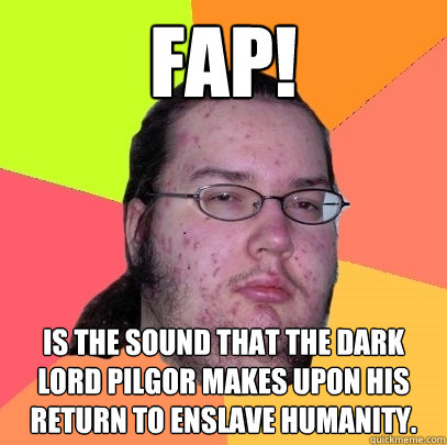 FAP! is the sound that the dark lord PILGOR makes upon his return to enslave humanity.
 - FAP! is the sound that the dark lord PILGOR makes upon his return to enslave humanity.
  Butthurt Dweller