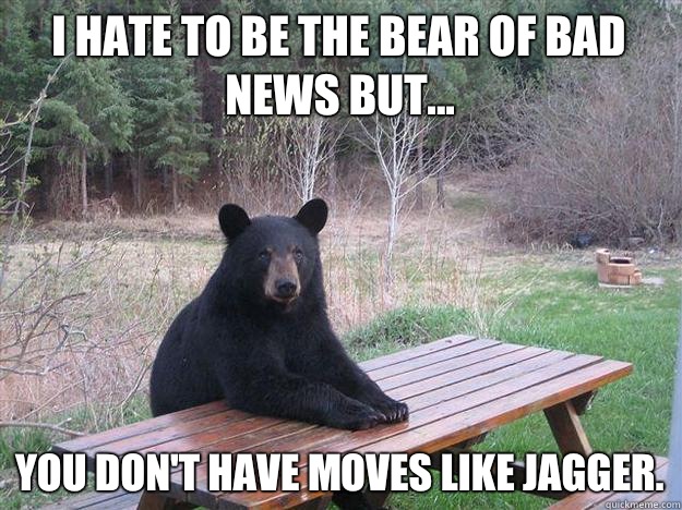 i hate TO BE THE BEAR of bad news but... You don't have moves like Jagger. - i hate TO BE THE BEAR of bad news but... You don't have moves like Jagger.  Bear of Bad News