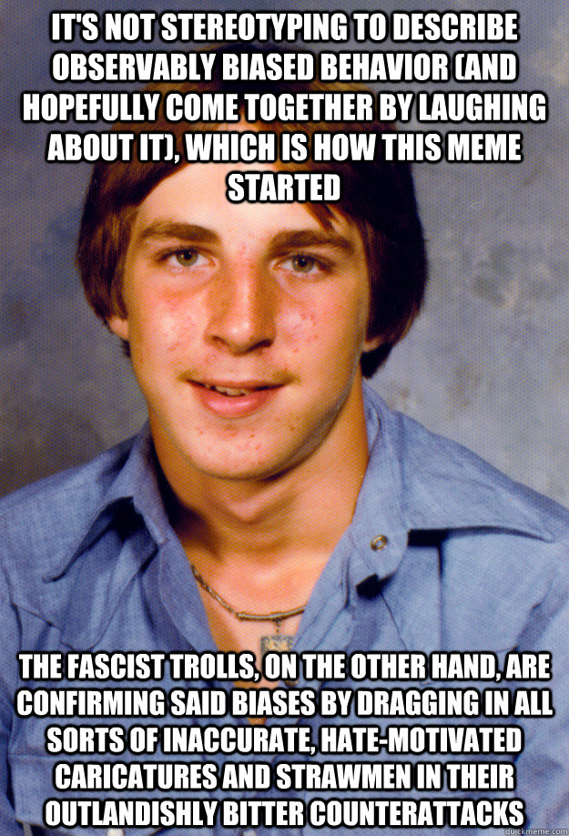 it's not stereotyping to describe observably biased behavior (and hopefully come together by laughing about it), which is how this meme started the fascist trolls, on the other hand, are confirming said biases by dragging in all sorts of inaccurate, hate- - it's not stereotyping to describe observably biased behavior (and hopefully come together by laughing about it), which is how this meme started the fascist trolls, on the other hand, are confirming said biases by dragging in all sorts of inaccurate, hate-  Old Economy Steven