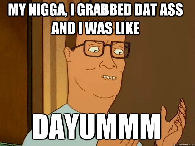 My Nigga, I grabbed dat ass and I was like Dayummm  Hank Hill