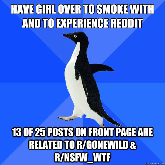 have girl over to smoke with
and to experience reddit 13 of 25 posts on front page are related to r/gonewild & r/nsfw_wtf  Socially Awkward Penguin