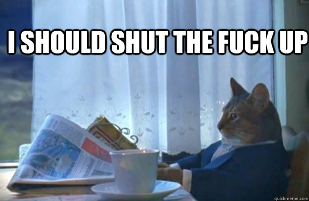 I should shut the fuck up  Sophisticated Cat