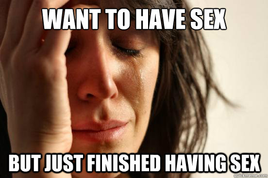 Want to have sex but just finished having sex  First World Problems