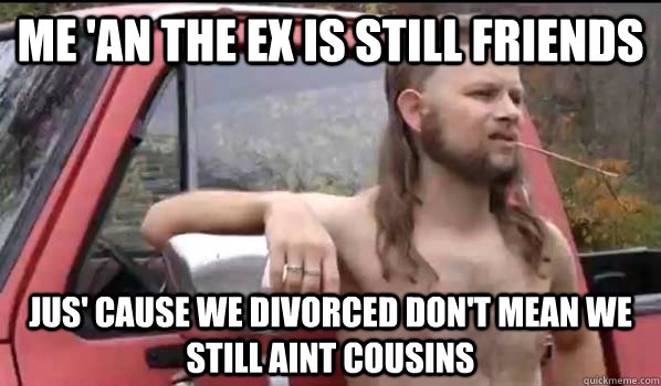 me 'an the ex is still friends jus' cause we divorced don't mean we still aint cousins  Almost Politically Correct Redneck
