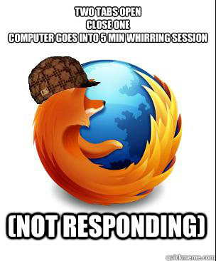 two tabs open
close one
computer goes into 5 min whirring session (not responding) - two tabs open
close one
computer goes into 5 min whirring session (not responding)  Scumbag Firefox