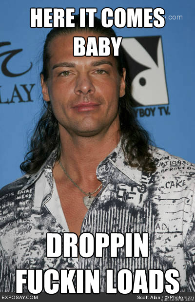 Here it comes baby droppin fuckin loads  