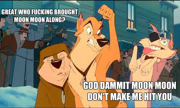GOD DAMMIT MOON MOON
DON'T MAKE ME HIT YOU Great who fucking brought
moon moon along?  Moon Moon