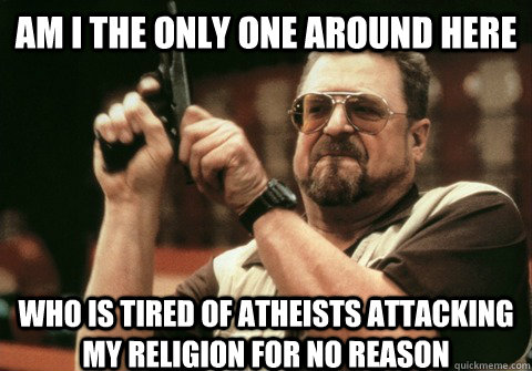 Am I the only one around here who is tired of atheists attacking my religion for no reason  - Am I the only one around here who is tired of atheists attacking my religion for no reason   Am I the only one