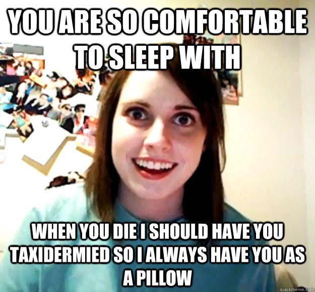 You are so comfortable to sleep with When you die I should have you taxidermied so I always have you as a pillow   Overly Attached Girlfriend