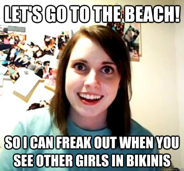 let's go to the beach! so i can freak out when you see other girls in bikinis  Overly Attached Girlfriend
