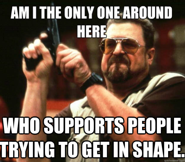 Am I the only one around here Who supports people trying to get in shape.  