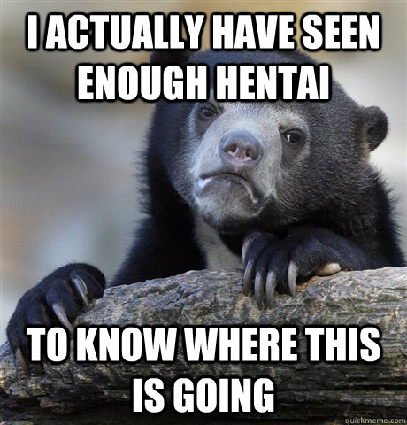 I actually have seen enough hentai To know where this is going  Confession Bear