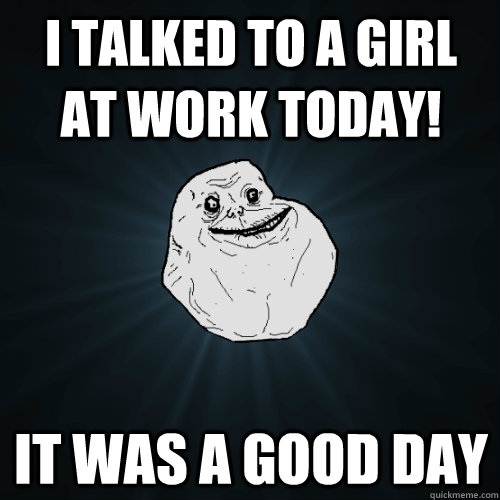 I talked to a girl at work today! it was a good day  Forever Alone