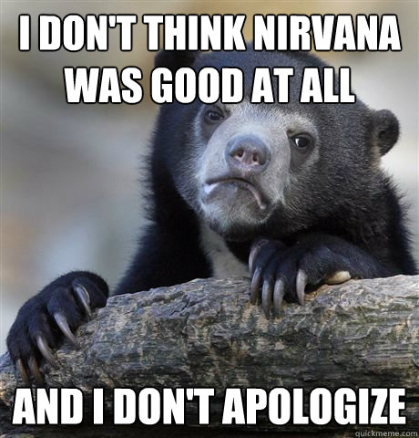 I don't think Nirvana was good at all and I don't apologize  Confession Bear