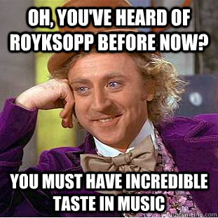 Oh, You've heard of Royksopp before now? You must have incredible taste in music  Creepy Wonka
