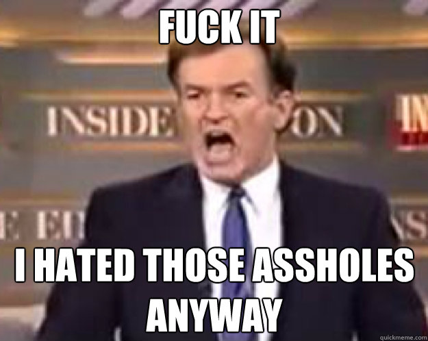 FUCK IT I hated those assholes anyway  fuck it bill
