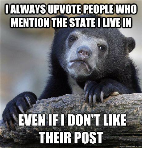 I always upvote people who mention the state I live in  even if i don't like their post  Confession Bear