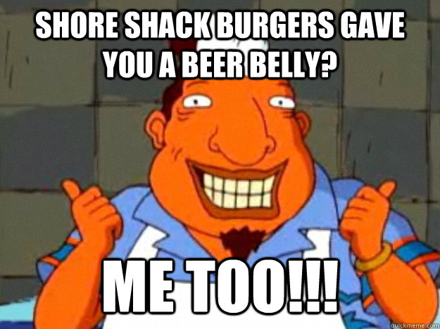 shore shack burgers gave you a beer belly? ME TOO!!!  Bad Advice Tito