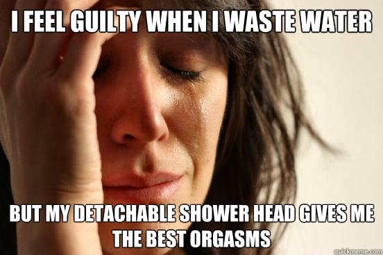 I feel guilty when I waste water but my detachable shower head gives me the best orgasms  First World Problems