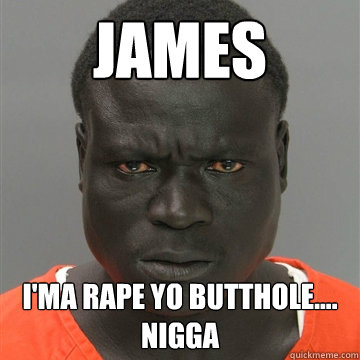 james I'ma rape yo butthole.... NIGGA
  Harmless Black Guy