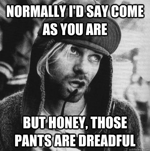 Normally I'd say come as you are But honey, those pants are dreadful  