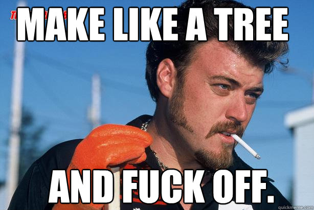 Make like a tree  and fuck off.  - Make like a tree  and fuck off.   Ricky Trailer Park Boys