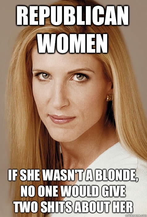 Republican women
 If she wasn't a blonde,
No one would give
Two shits about her  Scumbag Ann Coulter