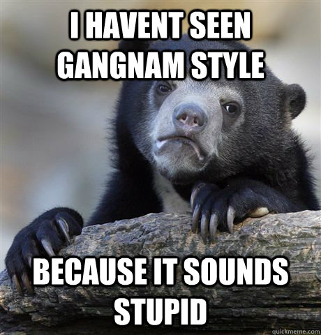 I havent seen gangnam style because it sounds stupid - I havent seen gangnam style because it sounds stupid  Confession Bear