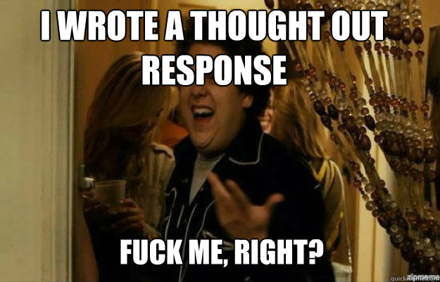 I wrote a thought out response FUCK ME, RIGHT?  fuck me right