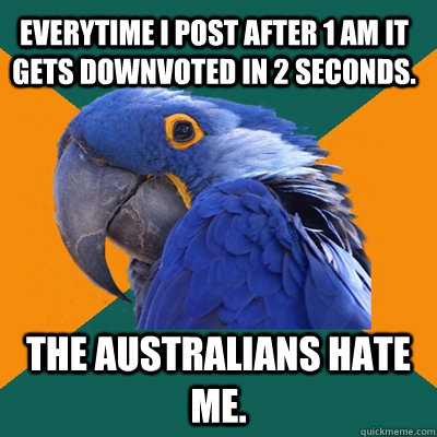 everytime i post after 1 AM it gets downvoted in 2 seconds. the australians hate me.  Paranoid Parrot