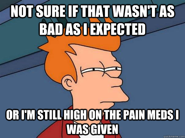 Not sure if that wasn't as bad as I expected or I'm still high on the pain meds I was given  Futurama Fry