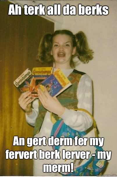Ah terk all da berks An gert derm fer my fervert berk lerver - my merm!  BERKS