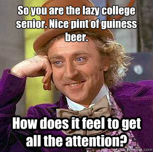 So you are the lazy college senior. Nice pint of guiness beer. How does it feel to get all the attention?  Condescending Wonka