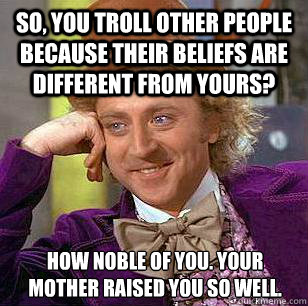 So, you troll other people because their beliefs are different from yours? How noble of you. Your mother raised you so well.  Condescending Wonka
