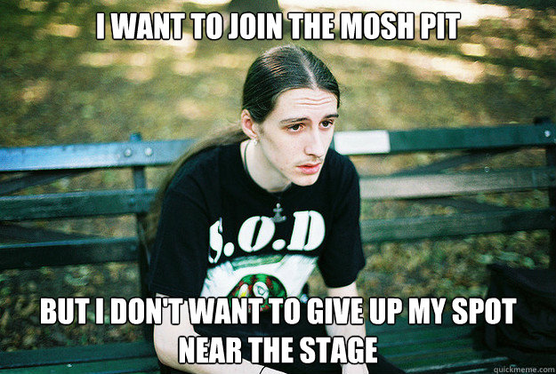 I want to join the mosh pit But I don't want to give up my spot near the stage - I want to join the mosh pit But I don't want to give up my spot near the stage  First World Metal Problems